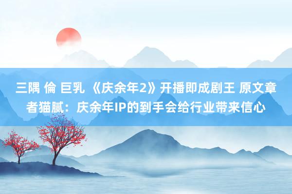 三隅 倫 巨乳 《庆余年2》开播即成剧王 原文章者猫腻：庆余年IP的到手会给行业带来信心