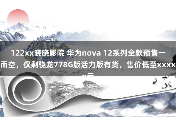 122xx晓晓影院 华为nova 12系列全款预售一抢而空，仅剩骁龙778G版活力版有货，售价低至xxxx元