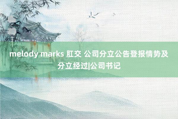 melody marks 肛交 公司分立公告登报情势及分立经过|公司书记