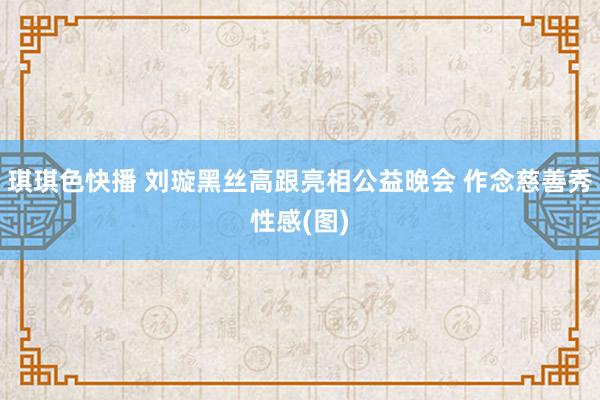 琪琪色快播 刘璇黑丝高跟亮相公益晚会 作念慈善秀性感(图)