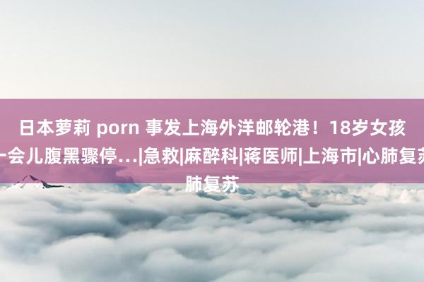 日本萝莉 porn 事发上海外洋邮轮港！18岁女孩一会儿腹黑骤停…|急救|麻醉科|蒋医师|上海市|心肺复苏