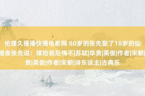 伦理久播播快播电影网 80岁的张先娶了18岁的仙女为妾，宴尔新婚夜张先说：嫁给我后悔不|苏轼|华贵|英俊|作者|宋朝|诗东谈主|古典乐