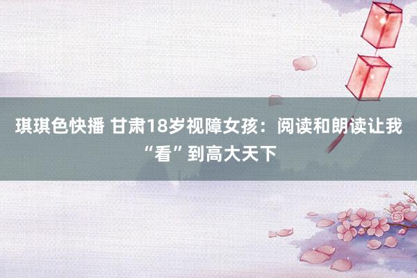 琪琪色快播 甘肃18岁视障女孩：阅读和朗读让我“看”到高大天下