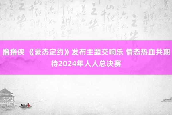 撸撸侠 《豪杰定约》发布主题交响乐 情态热血共期待2024年人人总决赛