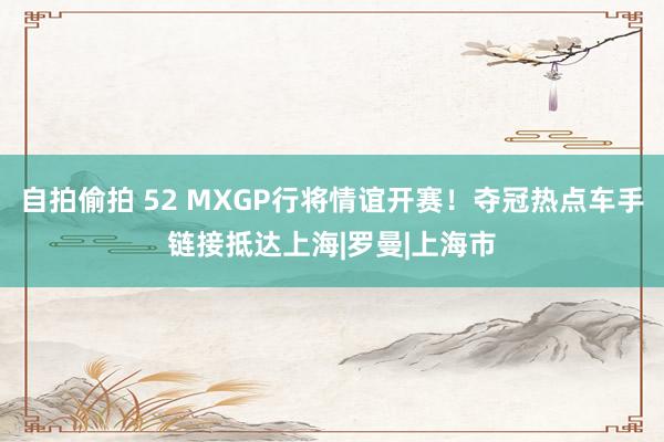 自拍偷拍 52 MXGP行将情谊开赛！夺冠热点车手链接抵达上海|罗曼|上海市