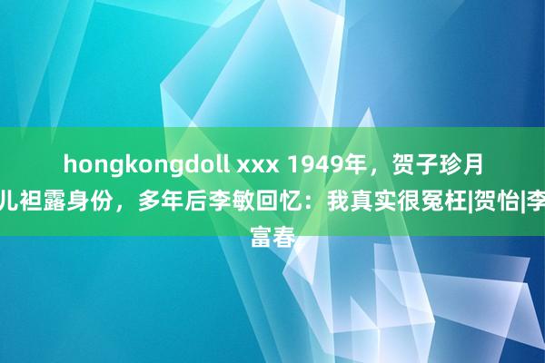 hongkongdoll xxx 1949年，贺子珍月旦女儿袒露身份，多年后李敏回忆：我真实很冤枉|贺怡|李富春