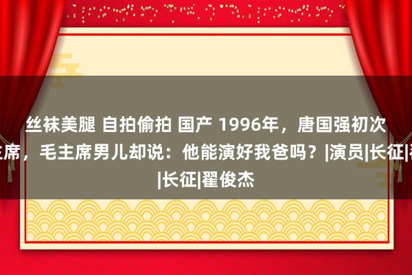 丝袜美腿 自拍偷拍 国产 1996年，唐国强初次演毛主席，毛主席男儿却说：他能演好我爸吗？|演员|长征|翟俊杰