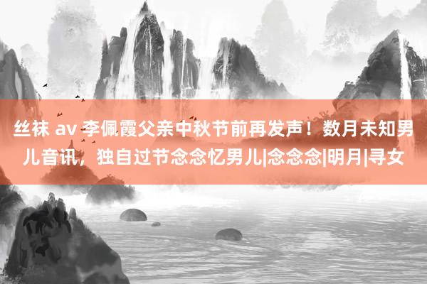 丝袜 av 李佩霞父亲中秋节前再发声！数月未知男儿音讯，独自过节念念忆男儿|念念念|明月|寻女