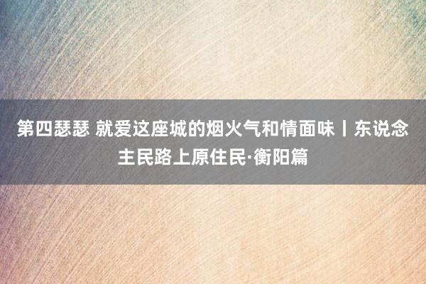 第四瑟瑟 就爱这座城的烟火气和情面味丨东说念主民路上原住民·衡阳篇