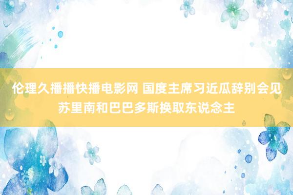 伦理久播播快播电影网 国度主席习近瓜辞别会见苏里南和巴巴多斯换取东说念主