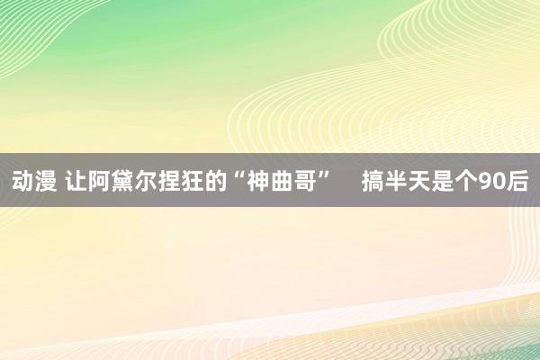 动漫 让阿黛尔捏狂的“神曲哥”    搞半天是个90后