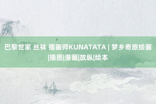 巴黎世家 丝袜 插画师KUNATATA | 梦乡奇旅绘画|插图|漫画|放纵|绘本