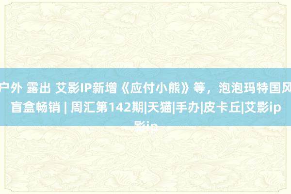 户外 露出 艾影IP新增《应付小熊》等，泡泡玛特国风盲盒畅销 | 周汇第142期|天猫|手办|皮卡丘|艾影ip