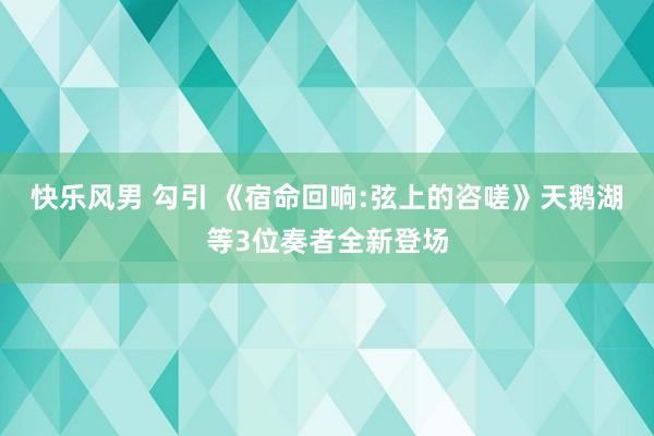 快乐风男 勾引 《宿命回响:弦上的咨嗟》天鹅湖等3位奏者全新登场